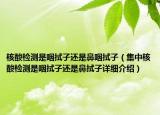 核酸檢測是咽拭子還是鼻咽拭子（集中核酸檢測是咽拭子還是鼻拭子詳細(xì)介紹）