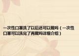 一次性口罩洗了以后還可以戴嗎（一次性口罩可以洗完了再戴嗎詳細(xì)介紹）