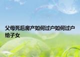 父母死后房產(chǎn)如何過(guò)戶如何過(guò)戶給子女
