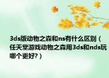 3ds版動(dòng)物之森和ns有什么區(qū)別（任天堂游戲動(dòng)物之森用3ds和nds玩哪個(gè)更好?）