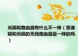 光貓和路由器有什么不一樣（普通貓和光貓的無線路由器是一樣的嗎.）