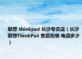 聯(lián)想 thinkpad 長沙專賣店（長沙聯(lián)想ThinkPad 售后在哪 電話多少）