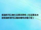 保溫杯可以煮紅豆薏米粥嗎（紅豆薏米水放保溫杯里可以隔夜喝嗎詳細(xì)介紹）