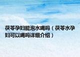 茯苓孕婦能泡水喝嗎（茯苓水孕婦可以喝嗎詳細(xì)介紹）