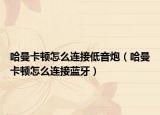 哈曼卡頓怎么連接低音炮（哈曼卡頓怎么連接藍(lán)牙）