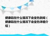 健康碼在什么情況下會(huì)變色新聞（健康碼在什么情況下會(huì)變色詳細(xì)介紹）