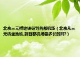 北京三元橋地鐵站到首都機場（北京從三元橋坐地鐵,到首都機場要多長時間?）