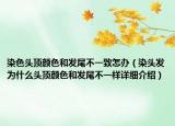 染色頭頂顏色和發(fā)尾不一致怎辦（染頭發(fā)為什么頭頂顏色和發(fā)尾不一樣詳細介紹）