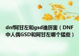 dnf阿甘左和gsd誰(shuí)厲害（DNF中人偶GSD和阿甘左哪個(gè)猛些）