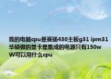 我的電腦cpu是賽揚430主板g31 ipm31華碩做的顯卡是集成的電源只有150w  W可以用什么cpu
