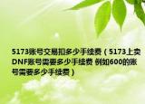 5173賬號交易扣多少手續(xù)費（5173上賣DNF賬號需要多少手續(xù)費 例如600的賬號需要多少手續(xù)費）