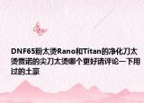 DNF65粉太燙Rano和Titan的凈化刀太燙賈諾的尖刀太燙哪個(gè)更好請(qǐng)?jiān)u論一下用過(guò)的土豪