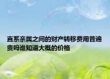 直系親屬之間的財(cái)產(chǎn)轉(zhuǎn)移費(fèi)用普遍貴嗎誰知道大概的價格