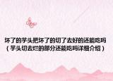 壞了的芋頭把壞了的切了去好的還能吃嗎（芋頭切去爛的部分還能吃嗎詳細介紹）