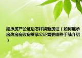 繼承房產(chǎn)公證后怎樣換新房證（如何繼承房改房房改房繼承公證需要哪些手續(xù)介紹）