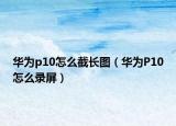 華為p10怎么截長(zhǎng)圖（華為P10怎么錄屏）