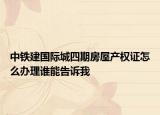 中鐵建國(guó)際城四期房屋產(chǎn)權(quán)證怎么辦理誰能告訴我