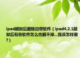ipad越獄后刪除自帶軟件（ipad4.2.1越獄后有些軟件怎么也刪不掉...我該怎樣做?）