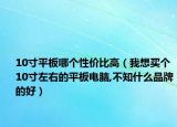 10寸平板哪個(gè)性價(jià)比高（我想買個(gè)10寸左右的平板電腦,不知什么品牌的好）