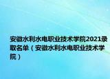 安徽水利水電職業(yè)技術(shù)學(xué)院2021錄取名單（安徽水利水電職業(yè)技術(shù)學(xué)院）