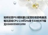 如何設(shè)置PS2模擬器讓配置較低的電腦流暢玩游戲CPU:2.66GHz顯卡3360ATI鐳龍X300X550X1050
