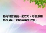 楊梅和雪糕能一起吃嗎（冰激淋和楊梅可以一起吃嗎詳細介紹）