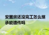 安置房還沒完工怎么繼承能遺傳嗎