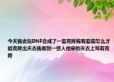 今天我去玩DNF合成了一套克隆稀有套裝怎么才能克隆出天衣我看到一些人他穿的天衣上寫著克隆