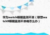 華為watch睡眠監(jiān)測(cè)不準(zhǔn)（聯(lián)想watch9睡眠監(jiān)測(cè)不準(zhǔn)確怎么辦）