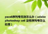 pscs6序列號無效怎么辦（adobe photoshop cs6 沒有序列號怎么處理）