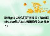 聯(lián)想g480怎么打開攝像頭（請問聯(lián)想G450筆記本內(nèi)置攝像頭怎么開啟?）