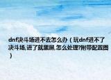 dnf決斗場進(jìn)不去怎么辦（玩dnf進(jìn)不了決斗場,進(jìn)了就黑屏,怎么處理?附帶配置圖）