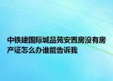 中鐵建國際城品苑安置房沒有房產(chǎn)證怎么辦誰能告訴我