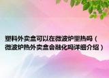 塑料外賣盒可以在微波爐里熱嗎（微波爐熱外賣盒會融化嗎詳細介紹）