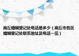 商丘婚姻登記處電話是多少（商丘市各區(qū)婚姻登記處聯(lián)系地址及電話一覽）