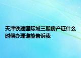 天津鐵建國際城三期房產(chǎn)證什么時候辦理誰能告訴我