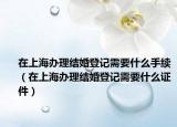 在上海辦理結(jié)婚登記需要什么手續(xù)（在上海辦理結(jié)婚登記需要什么證件）