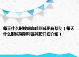每天什么時(shí)候喝咖啡對減肥有幫助（每天什么時(shí)候喝咖啡最減肥詳細(xì)介紹）