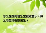 怎么在酷狗音樂(lè)里截取音樂(lè)（腫么用酷狗截取音樂(lè)）
