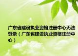 廣東省建設(shè)執(zhí)業(yè)資格注冊中心無法登錄（廣東省建設(shè)執(zhí)業(yè)資格注冊中心）