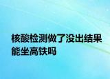 核酸檢測做了沒出結果能坐高鐵嗎