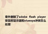 意外刪除了adobe  flash  player安裝時(shí)顯示器和xlueops沖突怎么處理