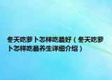 冬天吃蘿卜怎樣吃最好（冬天吃蘿卜怎樣吃最養(yǎng)生詳細介紹）