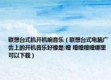 聯(lián)想臺(tái)式機(jī)開機(jī)響音樂（聯(lián)想臺(tái)式電腦廣告上的開機(jī)音樂好像是:噔 噔噔噔噔哪里可以下載）