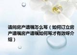 請問房產(chǎn)遺囑怎么寫（如何訂立房產(chǎn)遺囑房產(chǎn)遺囑如何寫才有效呀介紹）