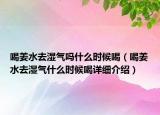 喝姜水去濕氣嗎什么時(shí)候喝（喝姜水去濕氣什么時(shí)候喝詳細(xì)介紹）