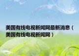 美國(guó)有線電視新聞網(wǎng)最新消息（美國(guó)有線電視新聞網(wǎng)）