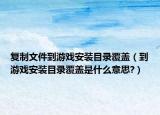 復(fù)制文件到游戲安裝目錄覆蓋（到游戲安裝目錄覆蓋是什么意思?）