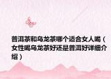 普洱茶和烏龍茶哪個適合女人喝（女性喝烏龍茶好還是普洱好詳細介紹）