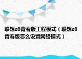 聯(lián)想z6青春版工程模式（聯(lián)想z6青春版怎么設(shè)置網(wǎng)絡(luò)模式）